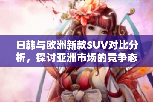 日韩与欧洲新款SUV对比分析，探讨亚洲市场的竞争态势
