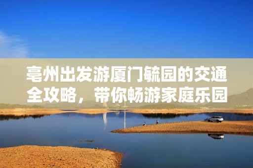 亳州出发游厦门毓园的交通全攻略，带你畅游家庭乐园