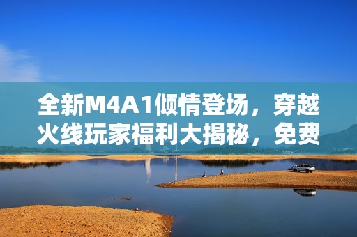 全新M4A1倾情登场，穿越火线玩家福利大揭秘，免费试手也能收获珍藏宝藏