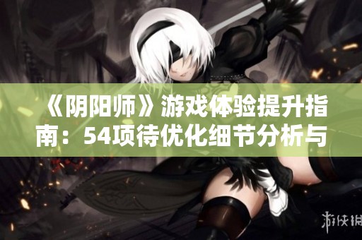 《阴阳师》游戏体验提升指南：54项待优化细节分析与建议