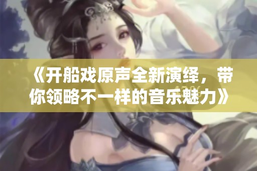 《开船戏原声全新演绎，带你领略不一样的音乐魅力》