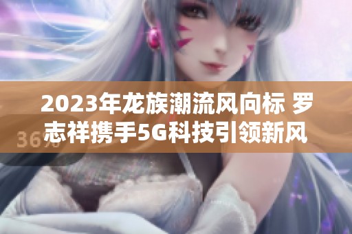 2023年龙族潮流风向标 罗志祥携手5G科技引领新风尚