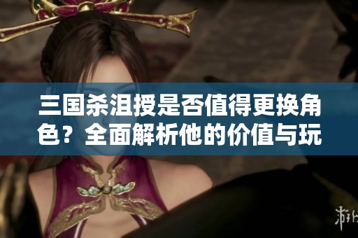 三国杀沮授是否值得更换角色？全面解析他的价值与玩法探讨