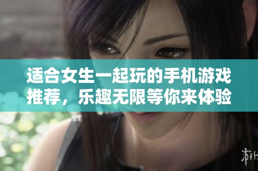 适合女生一起玩的手机游戏推荐，乐趣无限等你来体验