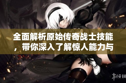 全面解析原始传奇战士技能，带你深入了解惊人能力与战斗策略