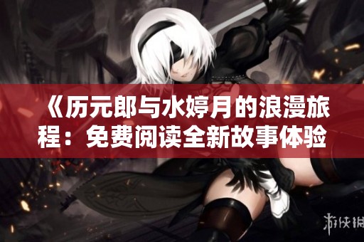 《历元郎与水婷月的浪漫旅程：免费阅读全新故事体验》