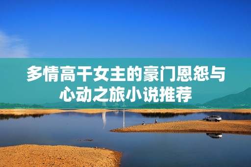 多情高干女主的豪门恩怨与心动之旅小说推荐