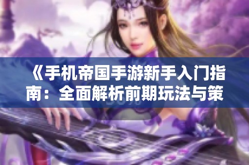 《手机帝国手游新手入门指南：全面解析前期玩法与策略》