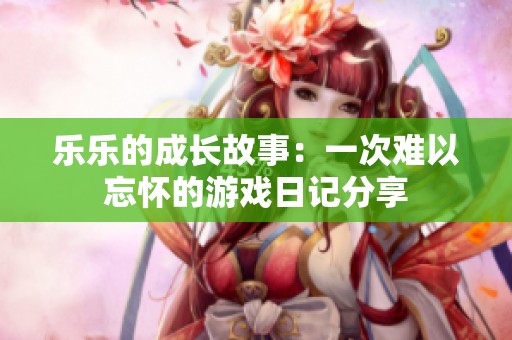 乐乐的成长故事：一次难以忘怀的游戏日记分享