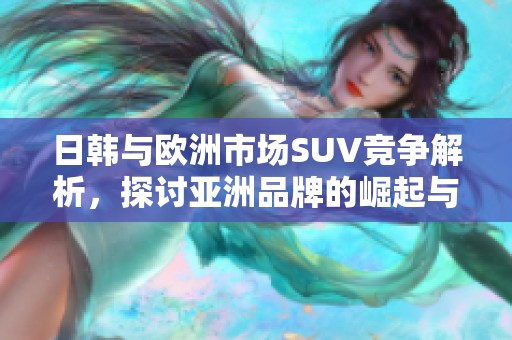 日韩与欧洲市场SUV竞争解析，探讨亚洲品牌的崛起与挑战