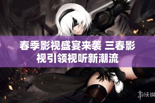 春季影视盛宴来袭 三春影视引领视听新潮流