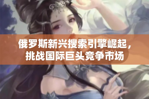 俄罗斯新兴搜索引擎崛起，挑战国际巨头竞争市场