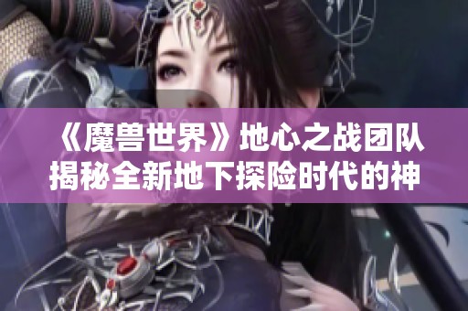 《魔兽世界》地心之战团队揭秘全新地下探险时代的神秘旅程