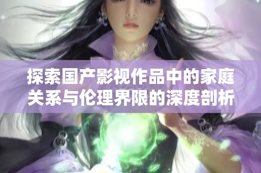 探索国产影视作品中的家庭关系与伦理界限的深度剖析