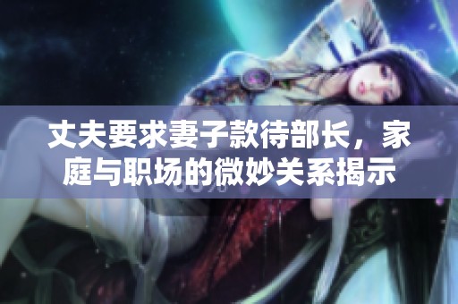 丈夫要求妻子款待部长，家庭与职场的微妙关系揭示