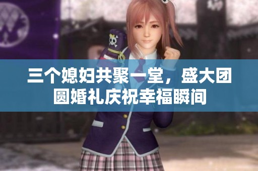 三个媳妇共聚一堂，盛大团圆婚礼庆祝幸福瞬间