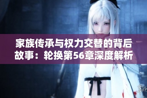 家族传承与权力交替的背后故事：轮换第56章深度解析