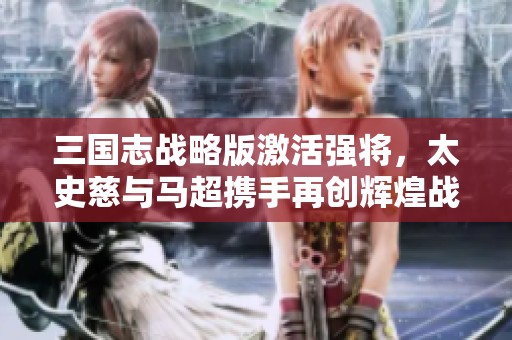 三国志战略版激活强将，太史慈与马超携手再创辉煌战绩