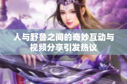 人与野鲁之间的奇妙互动与视频分享引发热议