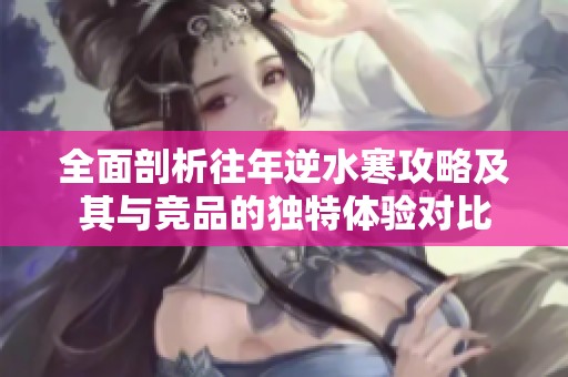 全面剖析往年逆水寒攻略及其与竞品的独特体验对比