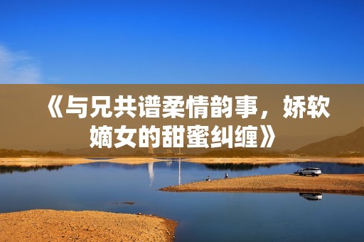 《与兄共谱柔情韵事，娇软嫡女的甜蜜纠缠》