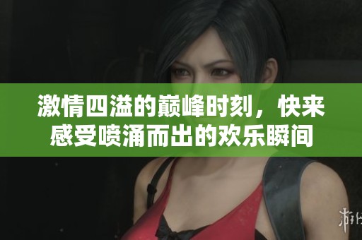 激情四溢的巅峰时刻，快来感受喷涌而出的欢乐瞬间