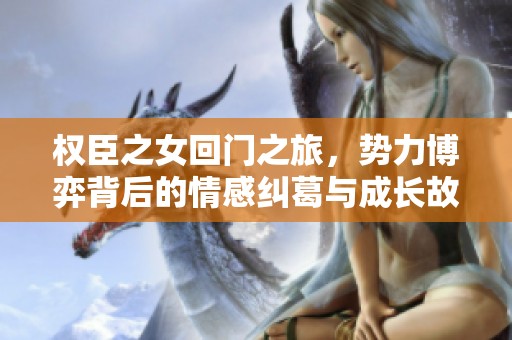 权臣之女回门之旅，势力博弈背后的情感纠葛与成长故事