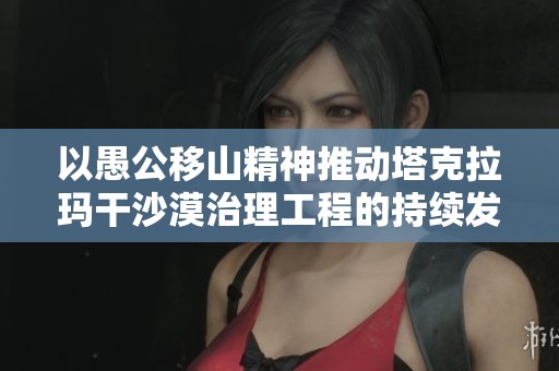 以愚公移山精神推动塔克拉玛干沙漠治理工程的持续发展