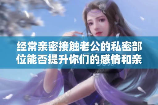 经常亲密接触老公的私密部位能否提升你们的感情和亲密度