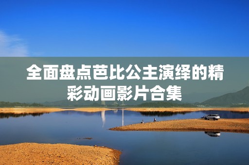 全面盘点芭比公主演绎的精彩动画影片合集