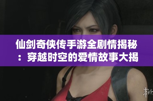 仙剑奇侠传手游全剧情揭秘：穿越时空的爱情故事大揭秘