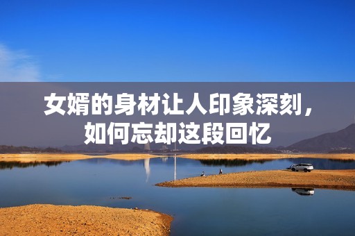 女婿的身材让人印象深刻，如何忘却这段回忆