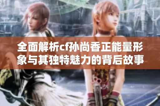 全面解析cf孙尚香正能量形象与其独特魅力的背后故事