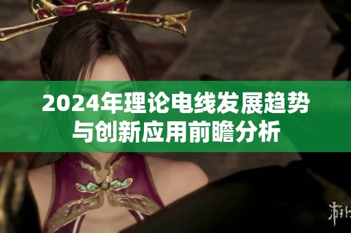 2024年理论电线发展趋势与创新应用前瞻分析