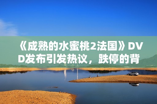《成熟的水蜜桃2法国》DVD发布引发热议，跌停的背后故事是什么