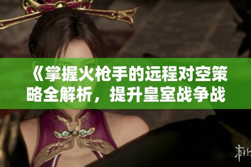 《掌握火枪手的远程对空策略全解析，提升皇室战争战斗力》
