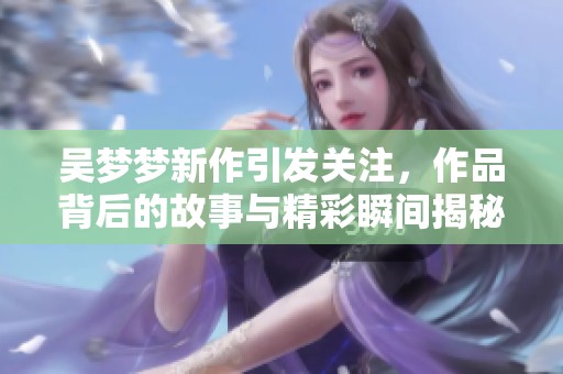 吴梦梦新作引发关注，作品背后的故事与精彩瞬间揭秘