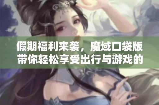 假期福利来袭，魔域口袋版带你轻松享受出行与游戏的乐趣