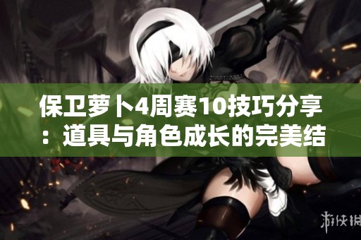 保卫萝卜4周赛10技巧分享：道具与角色成长的完美结合