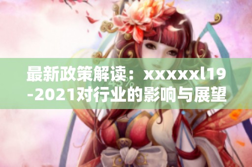 最新政策解读：xxxxxl19-2021对行业的影响与展望