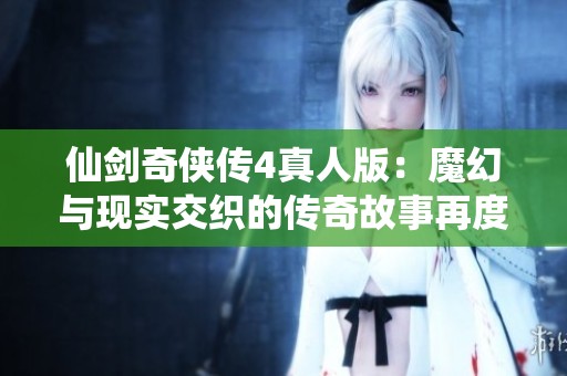 仙剑奇侠传4真人版：魔幻与现实交织的传奇故事再度回归