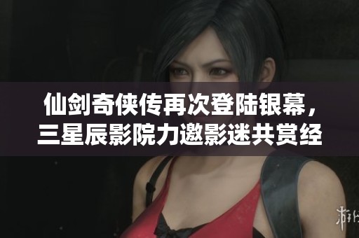 仙剑奇侠传再次登陆银幕，三星辰影院力邀影迷共赏经典之作