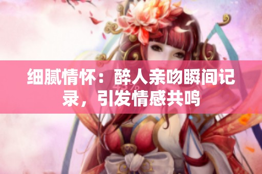 细腻情怀：醉人亲吻瞬间记录，引发情感共鸣