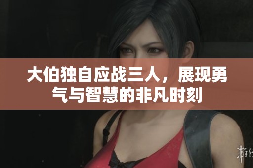 大伯独自应战三人，展现勇气与智慧的非凡时刻
