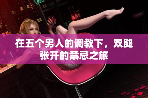 在五个男人的调教下，双腿张开的禁忌之旅