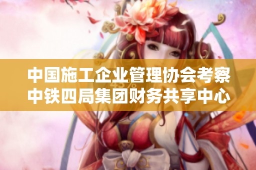 中国施工企业管理协会考察中铁四局集团财务共享中心提升管理效率