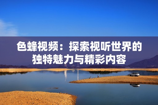 色蜂视频：探索视听世界的独特魅力与精彩内容