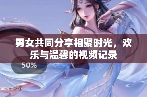 男女共同分享相聚时光，欢乐与温馨的视频记录