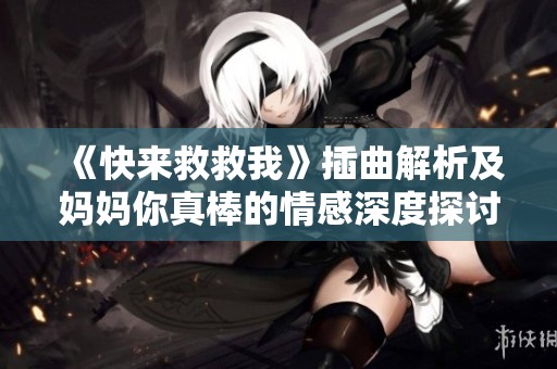 《快来救救我》插曲解析及妈妈你真棒的情感深度探讨