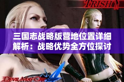 三国志战略版营地位置详细解析：战略优势全方位探讨与评估